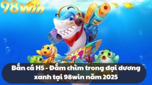 Bắn cá H5 - Đắm chìm trong đại dương xanh tại 98win năm 2025