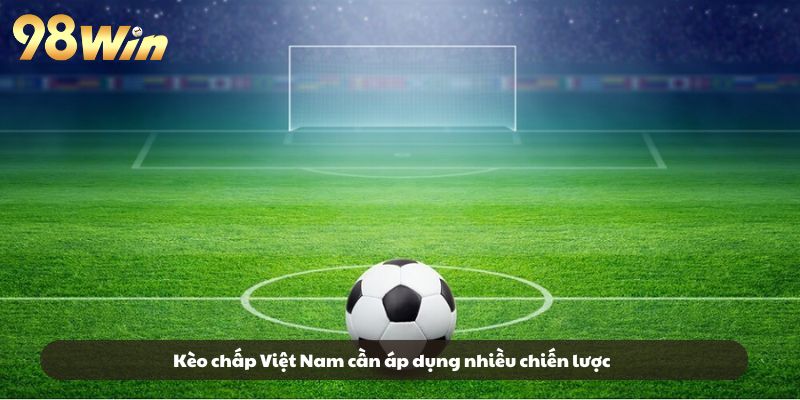 Kèo chấp Việt Nam cần áp dụng nhiều chiến lược